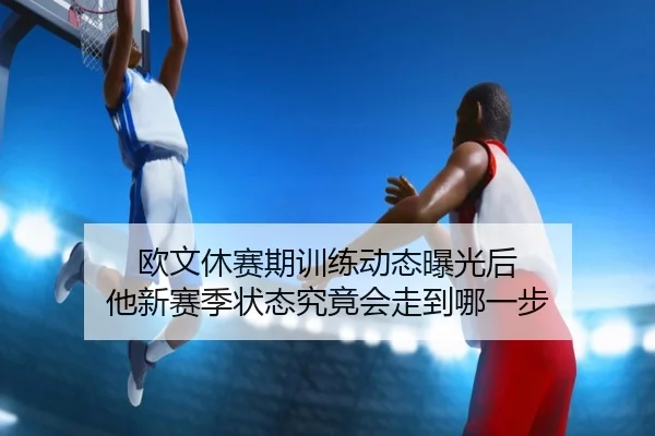 欧文休赛期训练动态曝光后 他新赛季状态究竟会走到哪一步